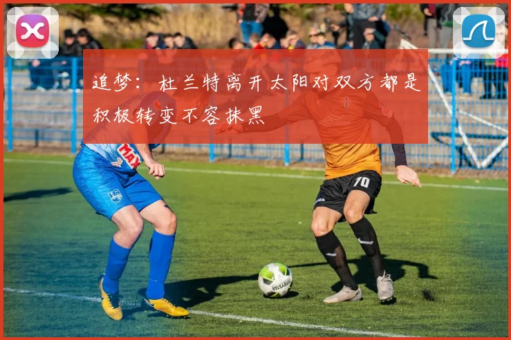 追梦：杜兰特离开太阳对双方都是积极转变不容抹黑