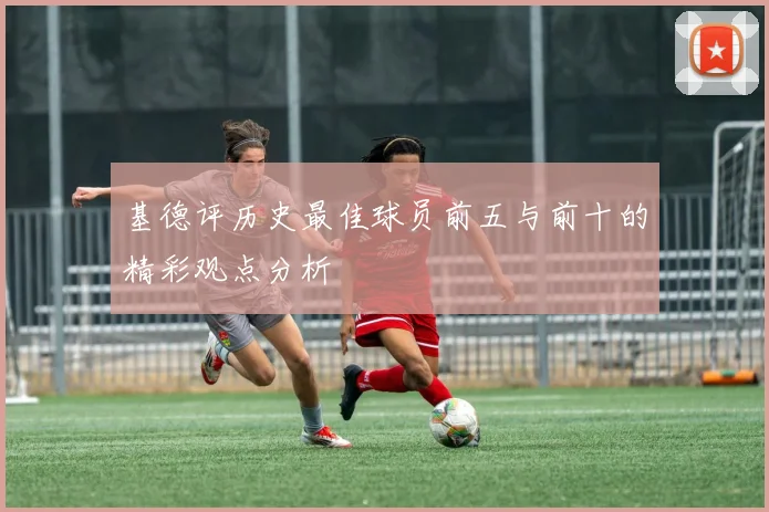 基德评历史最佳球员前五与前十的精彩观点分析