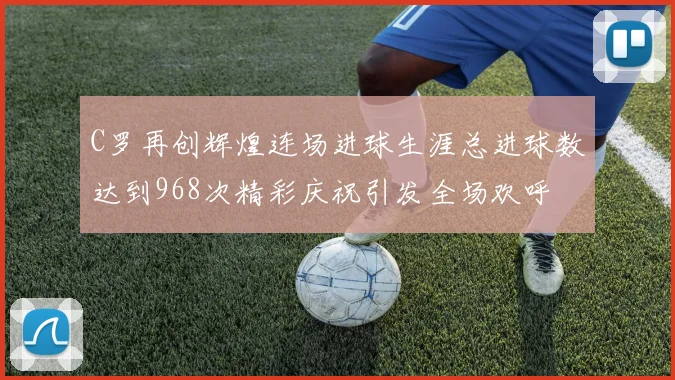 C罗再创辉煌连场进球生涯总进球数达到968次精彩庆祝引发全场欢呼