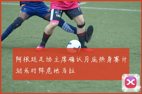 阿根廷足协主席确认月底热身赛计划或对阵危地马拉