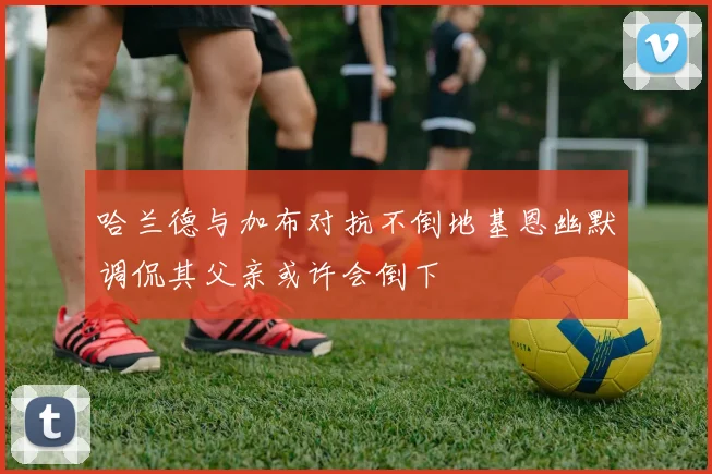 哈兰德与加布对抗不倒地基恩幽默调侃其父亲或许会倒下