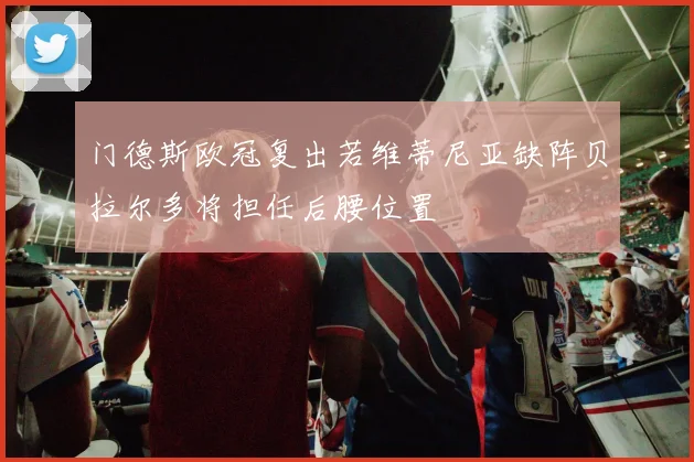 门德斯欧冠复出若维蒂尼亚缺阵贝拉尔多将担任后腰位置