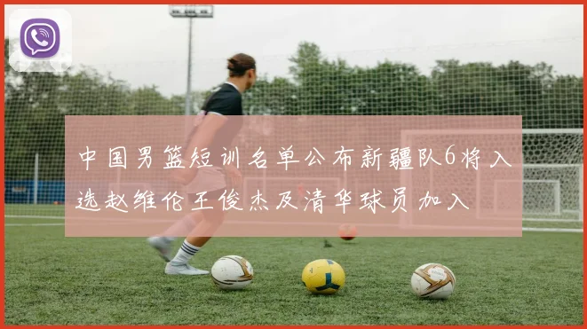 中国男篮短训名单公布新疆队6将入选赵维伦王俊杰及清华球员加入
