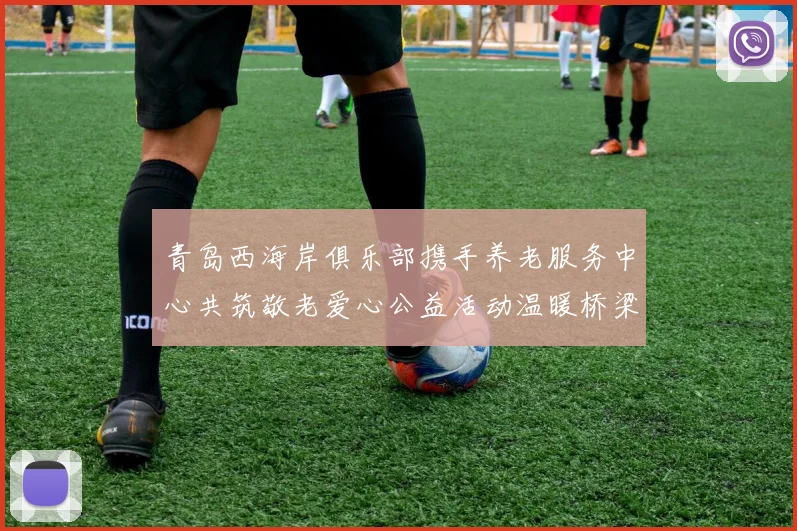 青岛西海岸俱乐部携手养老服务中心共筑敬老爱心公益活动温暖桥梁