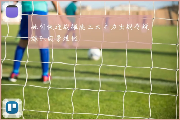 独行侠迎战雄鹿三大主力出战存疑球队前景堪忧