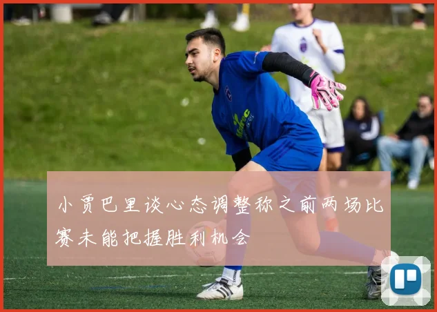 小贾巴里谈心态调整称之前两场比赛未能把握胜利机会
