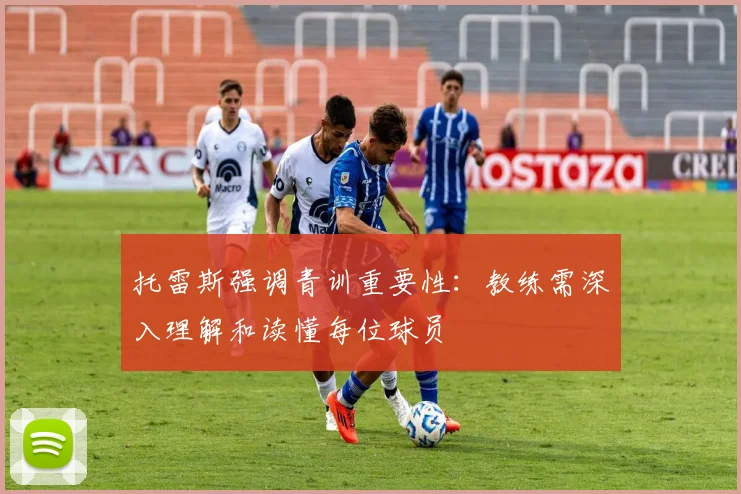 托雷斯强调青训重要性：教练需深入理解和读懂每位球员