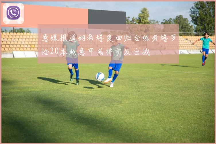 意媒报道姆希塔良回归合练劳塔罗恰20本轮意甲或将首发出战
