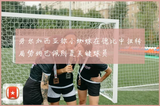 劳尔加西亚称小蜘蛛在德比中扭转局势姆巴佩则是关键球员