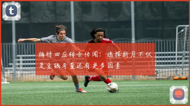 梅特回应转会传闻：选择新月不仅是金钱考量还有更多因素