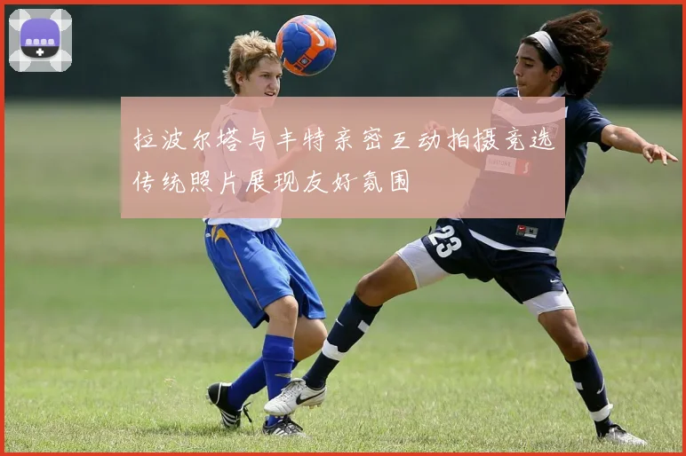 拉波尔塔与丰特亲密互动拍摄竞选传统照片展现友好氛围