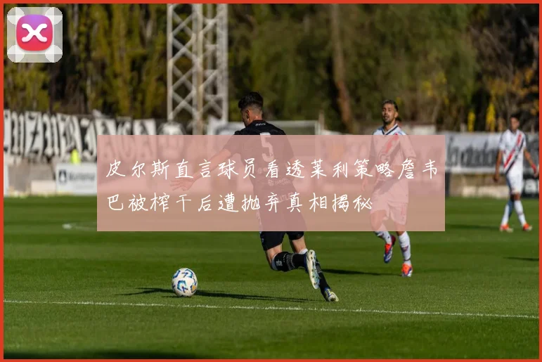 皮尔斯直言球员看透莱利策略詹韦巴被榨干后遭抛弃真相揭秘
